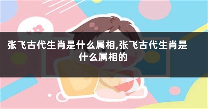 张飞古代生肖是什么属相,张飞古代生肖是什么属相的