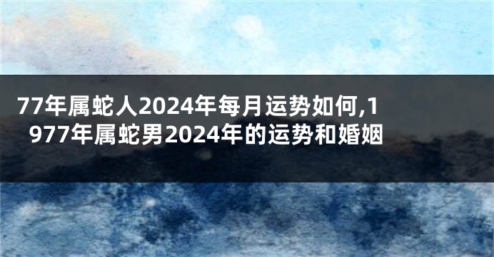 77年属蛇人2024年每月运势如何,1977年属蛇男2024年的运势和婚姻