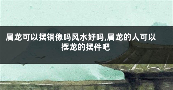 属龙可以摆铜像吗风水好吗,属龙的人可以摆龙的摆件吧