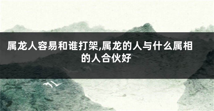 属龙人容易和谁打架,属龙的人与什么属相的人合伙好