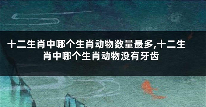 十二生肖中哪个生肖动物数量最多,十二生肖中哪个生肖动物没有牙齿