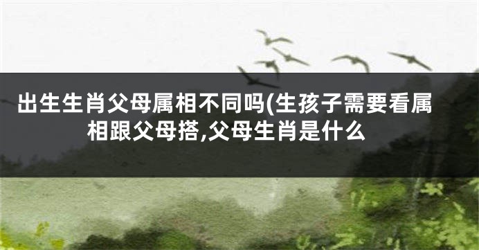 出生生肖父母属相不同吗(生孩子需要看属相跟父母搭,父母生肖是什么