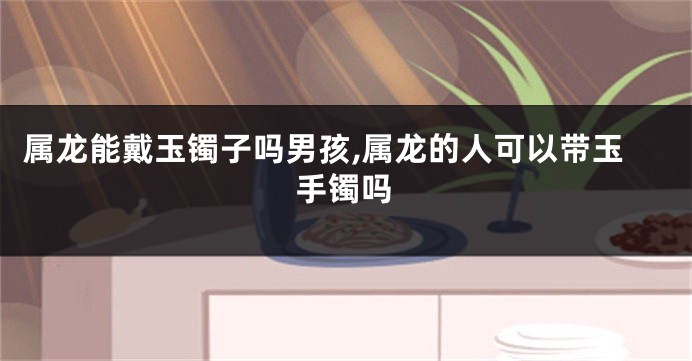 属龙能戴玉镯子吗男孩,属龙的人可以带玉手镯吗