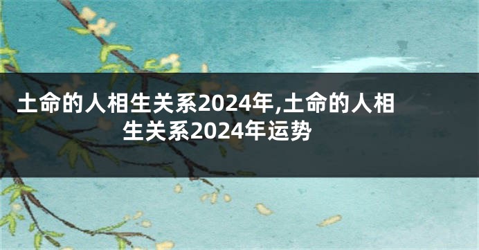 土命的人相生关系2024年,土命的人相生关系2024年运势