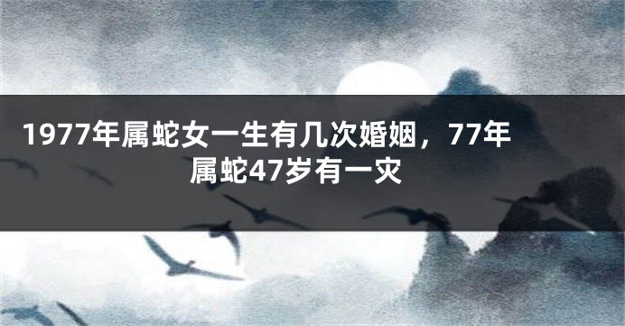 1977年属蛇女一生有几次婚姻，77年属蛇47岁有一灾