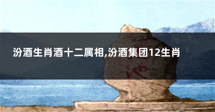 汾酒生肖酒十二属相,汾酒集团12生肖