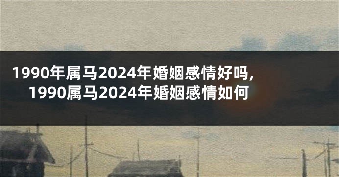 1990年属马2024年婚姻感情好吗,1990属马2024年婚姻感情如何