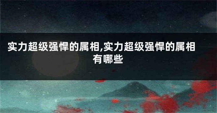 实力超级强悍的属相,实力超级强悍的属相有哪些