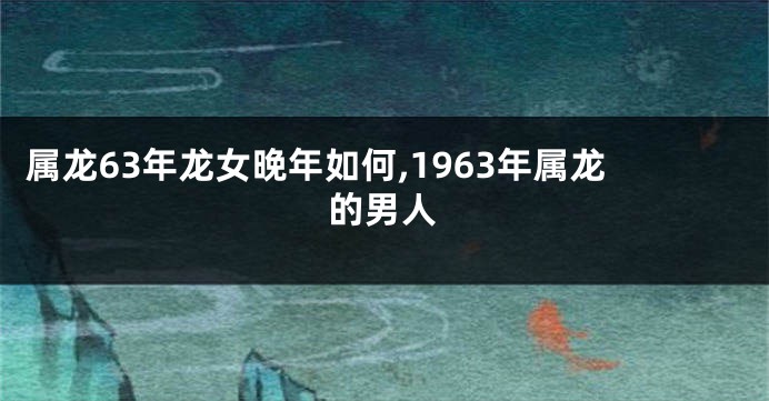 属龙63年龙女晚年如何,1963年属龙的男人