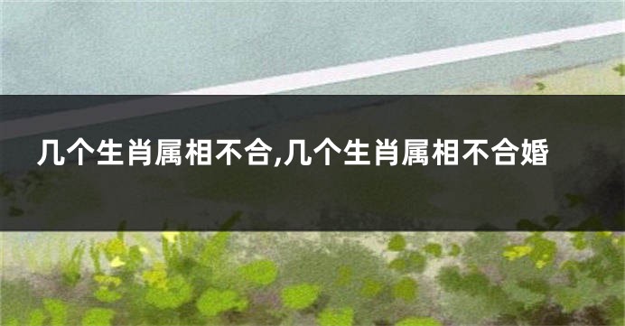 几个生肖属相不合,几个生肖属相不合婚