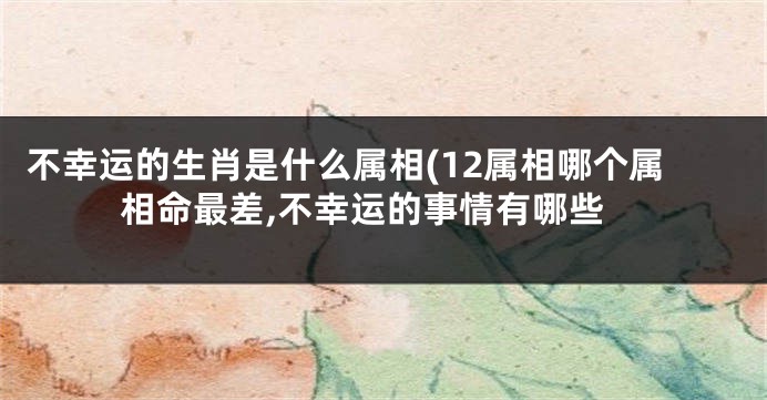 不幸运的生肖是什么属相(12属相哪个属相命最差,不幸运的事情有哪些