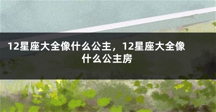 12星座大全像什么公主，12星座大全像什么公主房