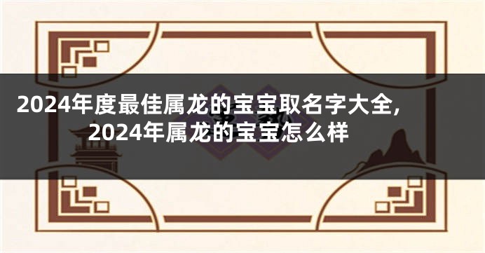 2024年度最佳属龙的宝宝取名字大全,2024年属龙的宝宝怎么样