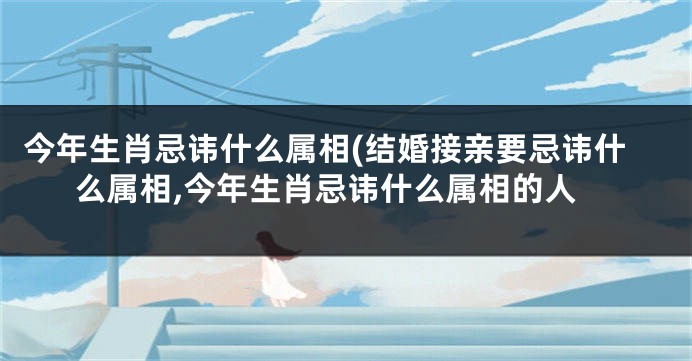 今年生肖忌讳什么属相(结婚接亲要忌讳什么属相,今年生肖忌讳什么属相的人