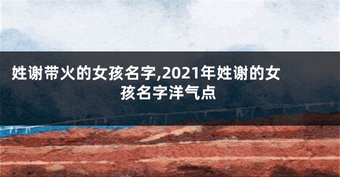 姓谢带火的女孩名字,2021年姓谢的女孩名字洋气点