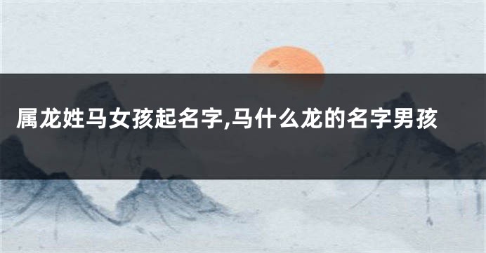 属龙姓马女孩起名字,马什么龙的名字男孩