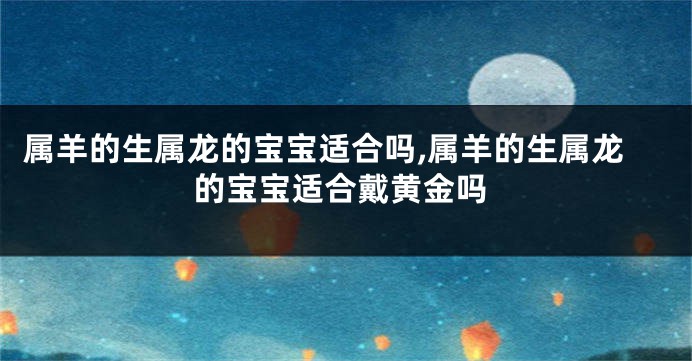 属羊的生属龙的宝宝适合吗,属羊的生属龙的宝宝适合戴黄金吗