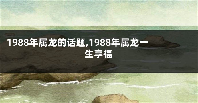 1988年属龙的话题,1988年属龙一生享福