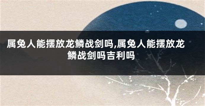 属兔人能摆放龙鳞战剑吗,属兔人能摆放龙鳞战剑吗吉利吗