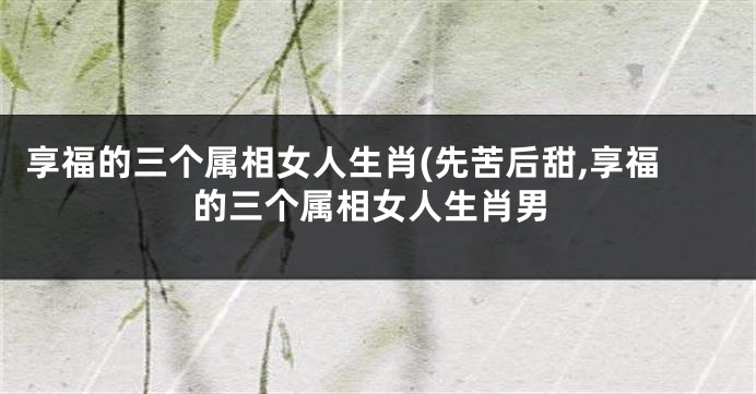 享福的三个属相女人生肖(先苦后甜,享福的三个属相女人生肖男