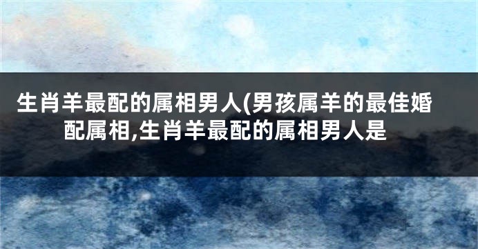 生肖羊最配的属相男人(男孩属羊的最佳婚配属相,生肖羊最配的属相男人是