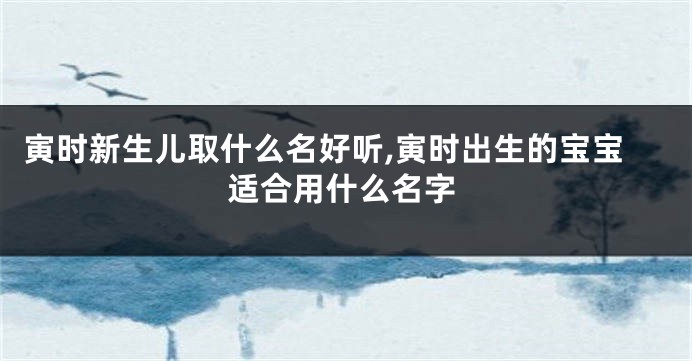 寅时新生儿取什么名好听,寅时出生的宝宝适合用什么名字