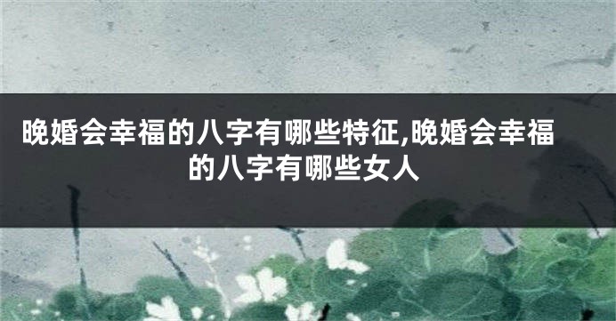 晚婚会幸福的八字有哪些特征,晚婚会幸福的八字有哪些女人