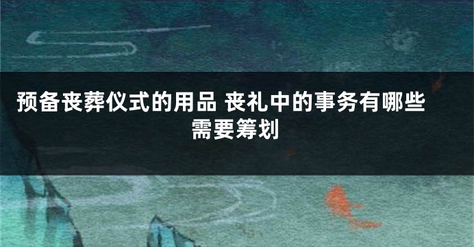 预备丧葬仪式的用品 丧礼中的事务有哪些需要筹划