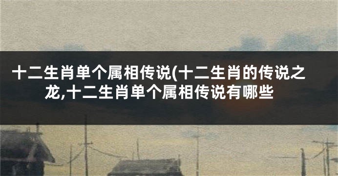 十二生肖单个属相传说(十二生肖的传说之龙,十二生肖单个属相传说有哪些