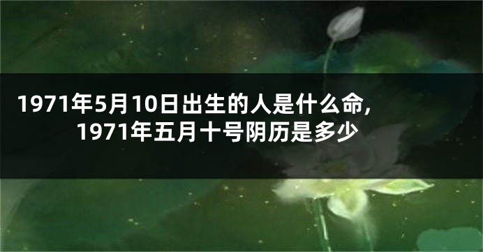 1971年5月10日出生的人是什么命,1971年五月十号阴历是多少