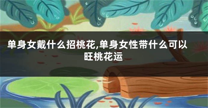 单身女戴什么招桃花,单身女性带什么可以旺桃花运