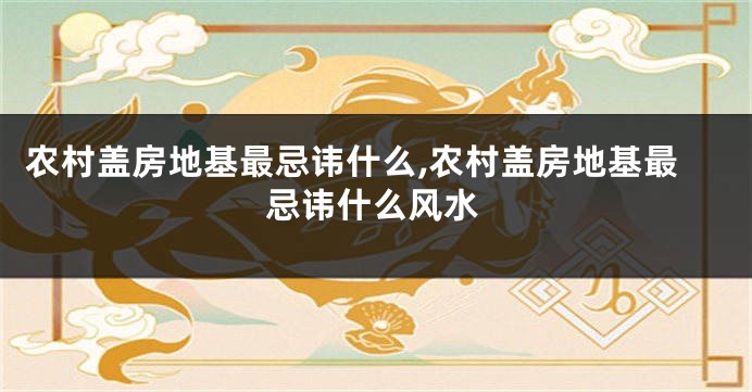 农村盖房地基最忌讳什么,农村盖房地基最忌讳什么风水