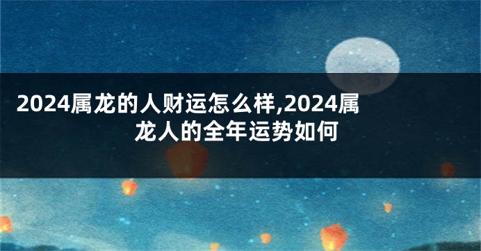 2024属龙的人财运怎么样,2024属龙人的全年运势如何