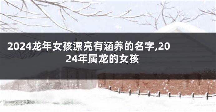 2024龙年女孩漂亮有涵养的名字,2024年属龙的女孩