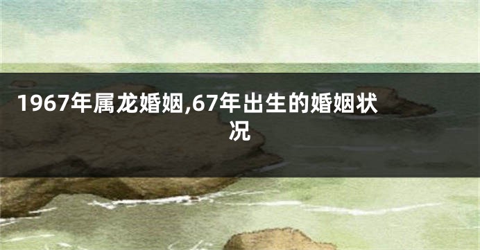 1967年属龙婚姻,67年出生的婚姻状况