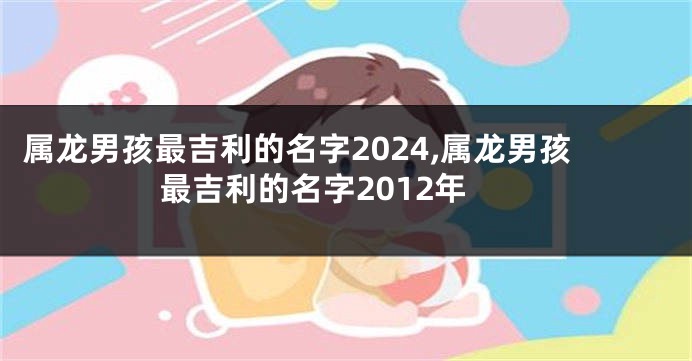 属龙男孩最吉利的名字2024,属龙男孩最吉利的名字2012年