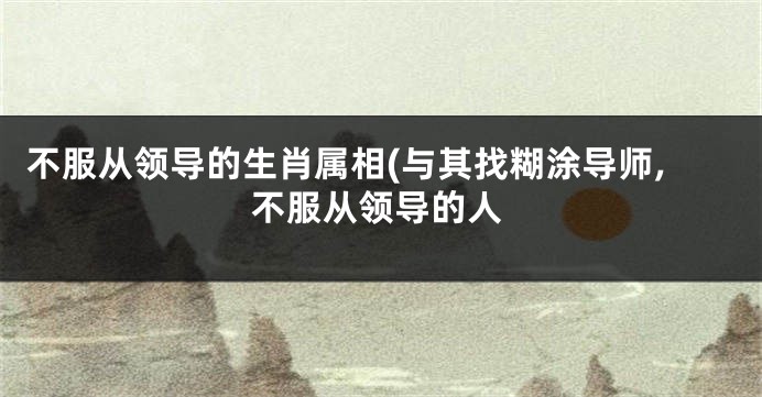 不服从领导的生肖属相(与其找糊涂导师,不服从领导的人