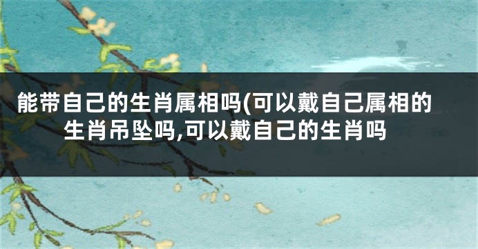 能带自己的生肖属相吗(可以戴自己属相的生肖吊坠吗,可以戴自己的生肖吗