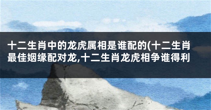 十二生肖中的龙虎属相是谁配的(十二生肖最佳姻缘配对龙,十二生肖龙虎相争谁得利