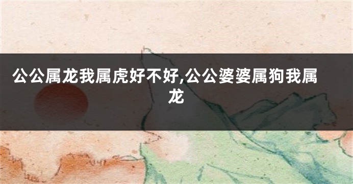 公公属龙我属虎好不好,公公婆婆属狗我属龙