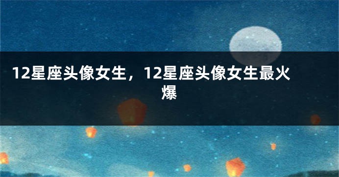 12星座头像女生，12星座头像女生最火爆