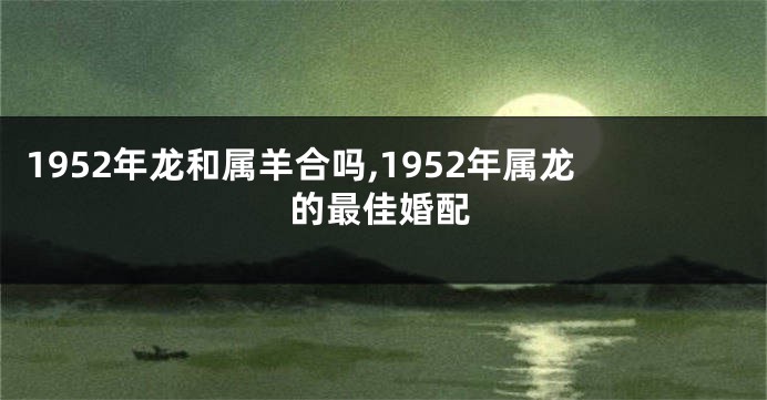 1952年龙和属羊合吗,1952年属龙的最佳婚配