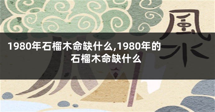 1980年石榴木命缺什么,1980年的石榴木命缺什么