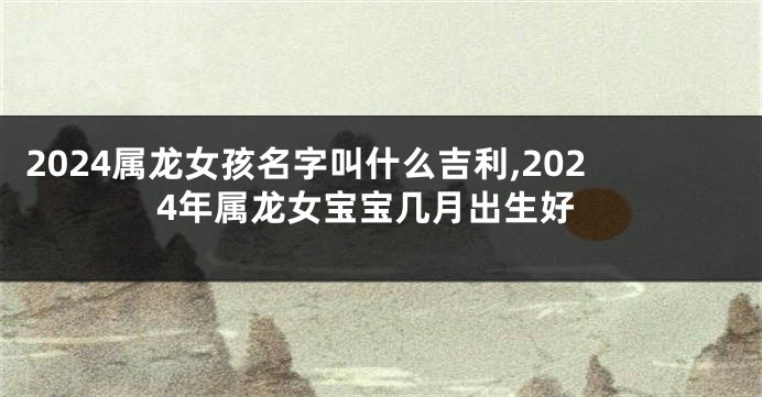 2024属龙女孩名字叫什么吉利,2024年属龙女宝宝几月出生好