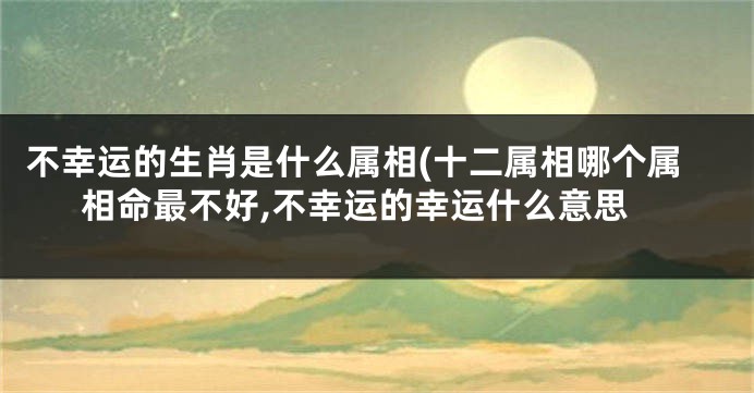 不幸运的生肖是什么属相(十二属相哪个属相命最不好,不幸运的幸运什么意思