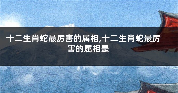 十二生肖蛇最厉害的属相,十二生肖蛇最厉害的属相是