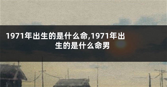 1971年出生的是什么命,1971年出生的是什么命男