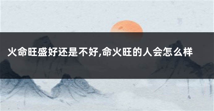 火命旺盛好还是不好,命火旺的人会怎么样