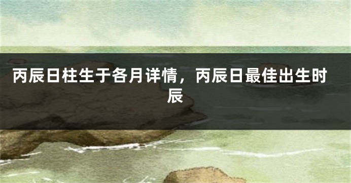 丙辰日柱生于各月详情，丙辰日最佳出生时辰