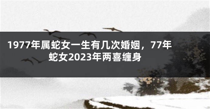 1977年属蛇女一生有几次婚姻，77年蛇女2023年两喜缠身